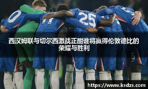 西汉姆联与切尔西激战正酣谁将赢得伦敦德比的荣耀与胜利